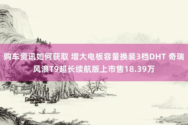 购车资讯如何获取 增大电板容量换装3档DHT 奇瑞风浪T9超长续航版上市售18.39万