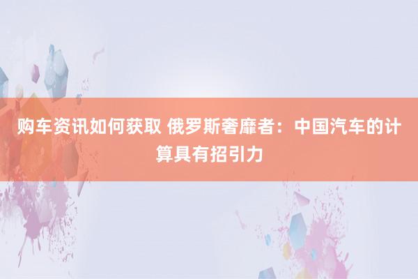 购车资讯如何获取 俄罗斯奢靡者：中国汽车的计算具有招引力