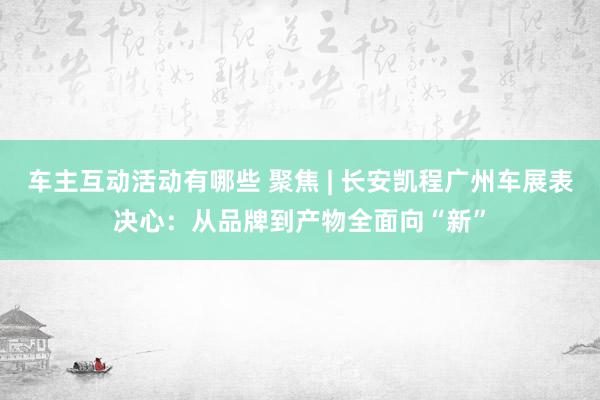 车主互动活动有哪些 聚焦 | 长安凯程广州车展表决心：从品牌到产物全面向“新”